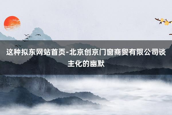 这种拟东网站首页-北京创京门窗商贸有限公司谈主化的幽默