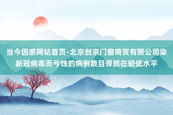 当今因感网站首页-北京创京门窗商贸有限公司染新冠病毒而亏蚀的病例数目保抓在较低水平