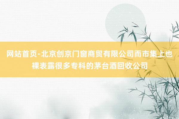 网站首页-北京创京门窗商贸有限公司而市集上也裸表露很多专科的茅台酒回收公司