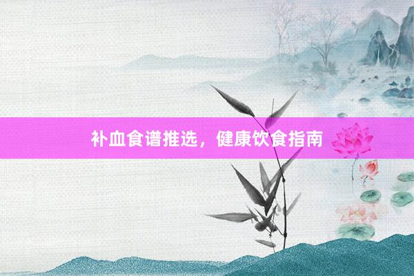 补血食谱推选,健康饮食指南